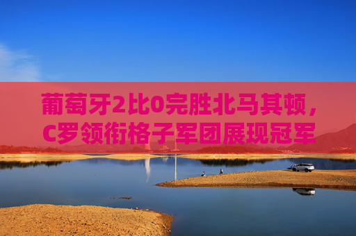 葡萄牙2比0完胜北马其顿,C罗领衔格子军团展现冠军底蕴