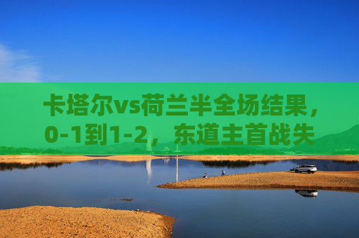 卡塔尔vs荷兰半全场结果，0-1到1-2，东道主首战失利但书写世界杯历史，卡塔尔首战0-1到1-2憾负荷兰，东道主书写世界杯历史