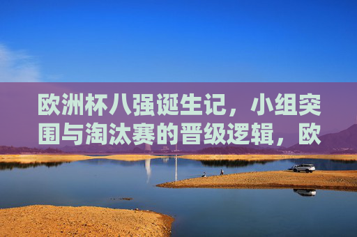 欧洲杯八强诞生记，小组突围与淘汰赛的晋级逻辑，欧洲杯八强诞生，小组突围与淘汰赛晋级逻辑