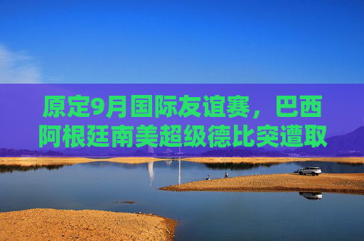 原定9月国际友谊赛，巴西阿根廷南美超级德比突遭取消，背后原因引关注，巴西阿根廷9月南美超级德比突遭取消背后原因引关注
