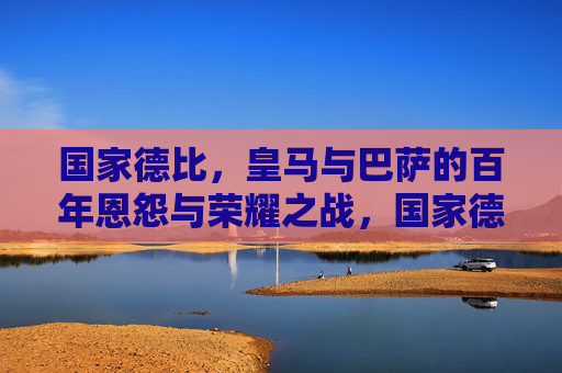 国家德比，皇马与巴萨的百年恩怨与荣耀之战，国家德比，皇马巴萨百年恩怨与荣耀之战