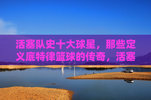 活塞队史十大球星,那些定义底特律篮球的传奇,活塞队史十大球星,定义底特律篮球的传奇