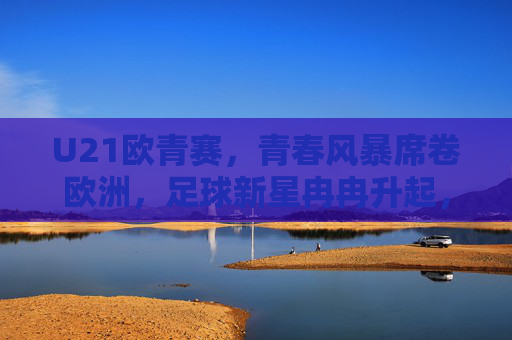 U21欧青赛，青春风暴席卷欧洲，足球新星冉冉升起，U21欧青赛，青春风暴席卷，新星冉冉升起