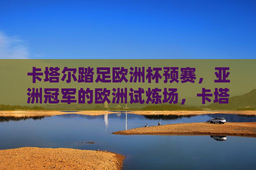卡塔尔踏足欧洲杯预赛,亚洲冠军的欧洲试炼场,卡塔尔踏足欧洲杯预赛,亚洲冠军的欧洲试炼场