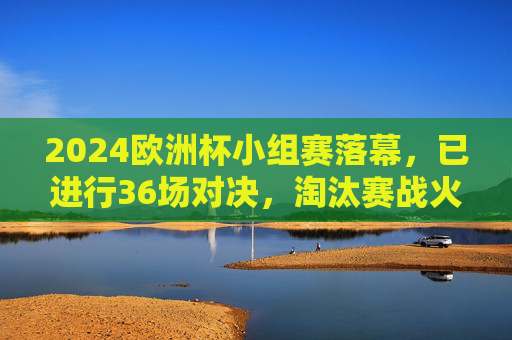 2024欧洲杯小组赛落幕,已进行36场对决,淘汰赛战火即将全面点燃,2024欧洲杯小组赛落幕,淘汰赛战火将燃
