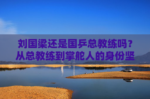 刘国梁还是国乒总教练吗？从总教练到掌舵人的身份坚守，刘国梁，从总教练到掌舵人的身份坚守