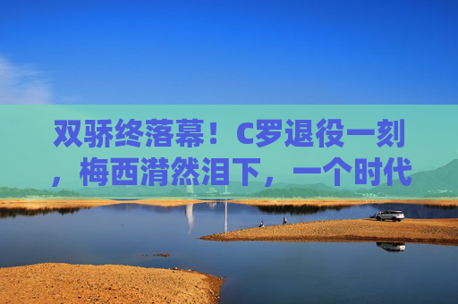 双骄终落幕!C罗退役一刻,梅西潸然泪下,一个时代的告别,双骄落幕!C罗退役一刻,梅西潸然泪下,一个时代终章
