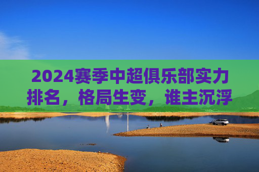 2024赛季中超俱乐部实力排名,格局生变,谁主沉浮?2024中超实力排名,格局生变,谁主沉浮?