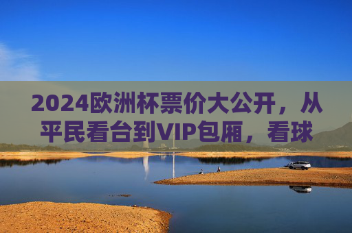 2024欧洲杯票价大公开，从平民看台到VIP包厢，看球到底要花多少钱？2024欧洲杯票价，平民看台到VIP包厢，看球要花多少钱？