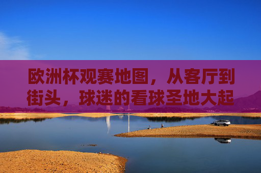 欧洲杯观赛地图,从客厅到街头,球迷的看球圣地大起底,欧洲杯观赛地图,从客厅到街头的球迷看球圣地大起底