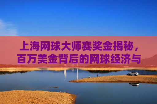 上海网球大师赛奖金揭秘,百万美金背后的网球经济与城市名片,上海网球大师赛奖金揭秘,百万美金背后的网球经济与城市名片