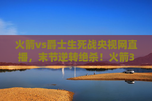 火箭vs爵士生死战央视网直播，末节逆转绝杀！火箭3-2夺赛点，系列赛悬念再起，火箭vs爵士生死战央视直播，末节逆转绝杀 3-2夺赛点悬念再起