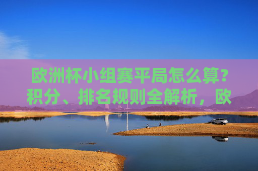 欧洲杯小组赛平局怎么算？积分、排名规则全解析，欧洲杯小组赛平局积分与排名规则全解析