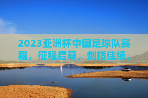 2023亚洲杯中国足球队赛程，征程启幕，剑指佳绩，2023亚洲杯中国足球队赛程，征程启幕剑指佳绩