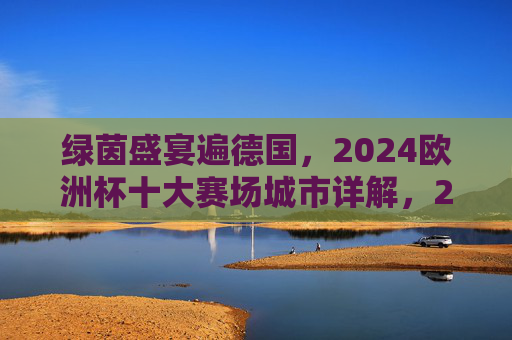绿茵盛宴遍德国,2024欧洲杯十大赛场城市详解,2024欧洲杯德国十大赛场城市详解