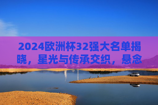 2024欧洲杯32强大名单揭晓,星光与传承交织,悬念与期待并存,2024欧洲杯32强大名单揭晓,星光传承交织,悬念期待并存