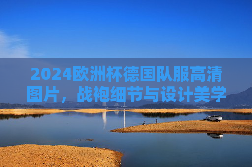 2024欧洲杯德国队服高清图片,战袍细节与设计美学解析,2024欧洲杯德国战袍,高清图片与设计美学解析