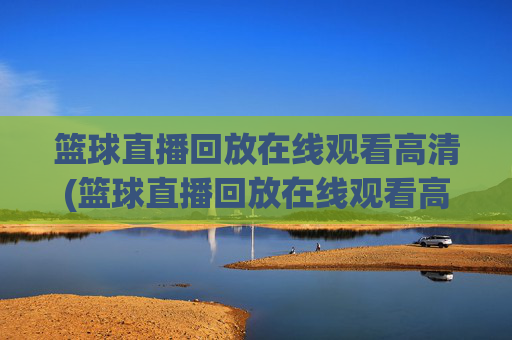 篮球直播回放在线观看高清(篮球直播回放在线观看高清视频)篮球直播回放在线观看高清视频