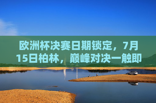 欧洲杯决赛日期锁定，7月15日柏林，巅峰对决一触即发，7月15日柏林，欧洲杯决赛巅峰对决
