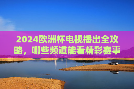 2024欧洲杯电视播出全攻略，哪些频道能看精彩赛事？2024欧洲杯电视播出全攻略，频道指南