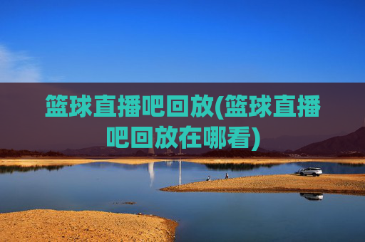 篮球直播吧回放(篮球直播吧回放在哪看)