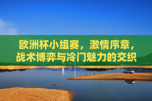 欧洲杯小组赛,激情序章,战术博弈与冷门魅力的交织,欧洲杯小组赛,激情序章,战术博弈与冷门魅力交织