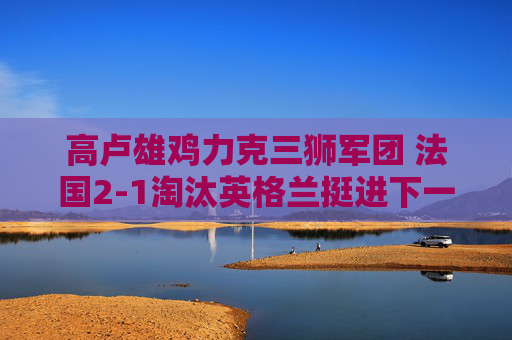 高卢雄鸡力克三狮军团 法国2-1淘汰英格兰挺进下一轮，高卢雄鸡2-1力克三狮军团 法国挺进下一轮