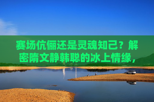 赛场伉俪还是灵魂知己?解密隋文静韩聪的冰上情缘,赛场伉俪与灵魂知己,隋文静韩聪的冰上情缘