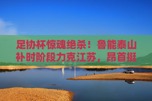 足协杯惊魂绝杀！鲁能泰山补时阶段力克江苏，昂首挺进四强，足协杯补时绝杀！鲁能泰山惊险力克江苏挺进四强