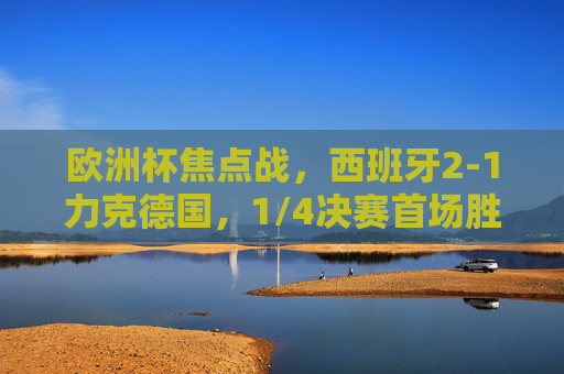 欧洲杯焦点战,西班牙2-1力克德国,1/4决赛首场胜者诞生!欧洲杯1/4焦点战,西班牙2-1力克德国,首胜诞生