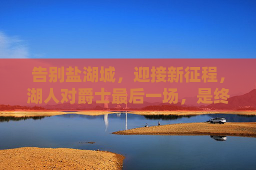 告别盐湖城,迎接新征程,湖人对爵士最后一场,是终章亦是序曲,湖人对爵士终章序曲,告别盐湖城启新征程