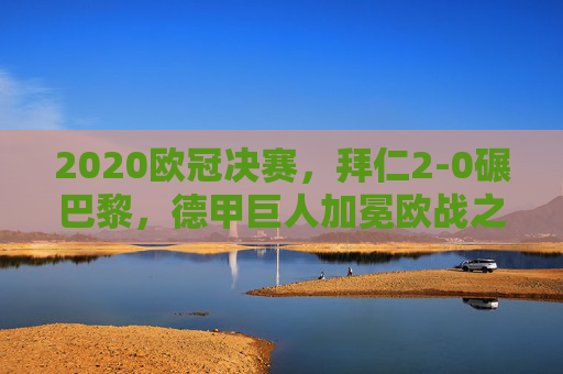 2020欧冠决赛,拜仁2-0碾巴黎,德甲巨人加冕欧战之王,法甲王座梦碎里斯本,2020欧冠决赛,拜仁2-0胜巴黎加冕欧战之王