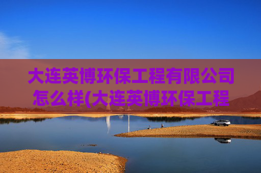 大连英博环保工程有限公司怎么样(大连英博环保工程有限公司怎么样啊)
