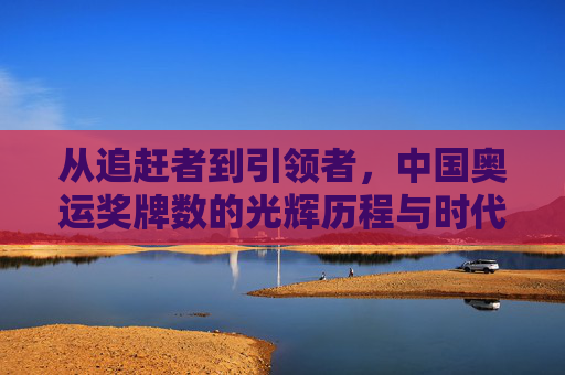 从追赶者到引领者,中国奥运奖牌数的光辉历程与时代意义,从追赶者到引领者,中国奥运奖牌数的光辉历程与时代意义