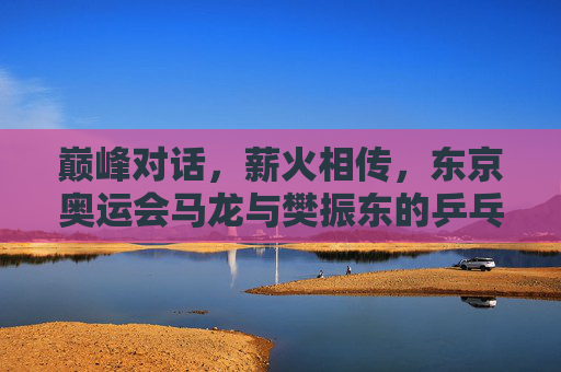 巅峰对话,薪火相传,东京奥运会马龙与樊振东的乒乓传承,巅峰对话薪火相传,东京奥运会马龙樊振东乒乓传承