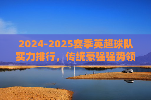 2024-2025赛季英超球队实力排行,传统豪强强势领跑,黑马球队暗藏杀机,2024-2025赛季英超实力排行,豪强领跑,黑马暗藏杀机