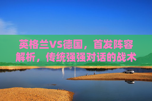 英格兰VS德国，首发阵容解析，传统强强对话的战术博弈，英格兰VS德国，首发解析与强强对话战术博弈