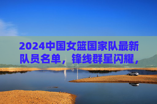 2024中国女篮国家队最新队员名单,锋线群星闪耀,内线实力雄厚,剑指国际赛场巅峰,2024中国女篮名单出炉,锋线群星闪耀内线雄厚,剑指国际赛场巅峰