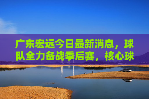 广东宏远今日最新消息,球队全力备战季后赛,核心球员状态回暖引关注,广东宏远备战季后赛,核心球员状态回暖