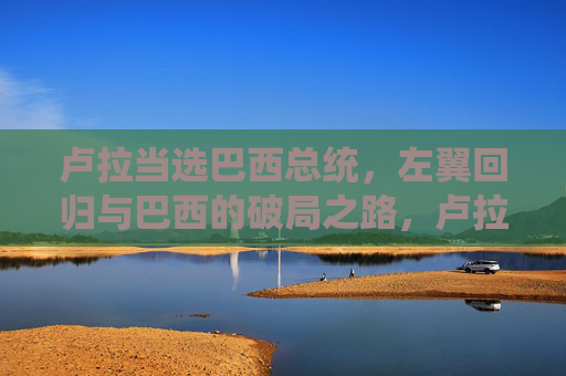 卢拉当选巴西总统,左翼回归与巴西的破局之路,卢拉当选,巴西左翼回归与破局之路