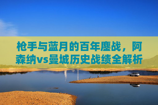 枪手与蓝月的百年鏖战,阿森纳vs曼城历史战绩全解析,枪手与蓝月百年鏖战,阿森纳vs曼城历史战绩全解析