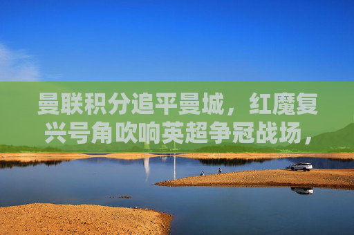 曼联积分追平曼城，红魔复兴号角吹响英超争冠战场，曼联积分追平曼城，红魔复兴剑指英超争冠