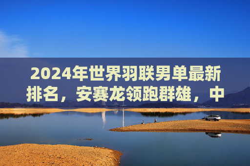 2024年世界羽联男单最新排名,安赛龙领跑群雄,中国男单稳中有进,2024世界羽联男单排名,安赛龙领跑,中国男单稳中有进