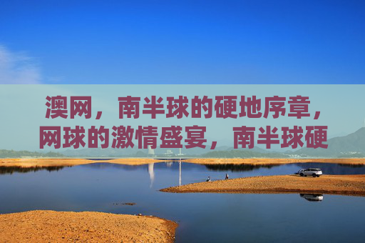 澳网,南半球的硬地序章,网球的激情盛宴,南半球硬地序章,澳网激情盛宴