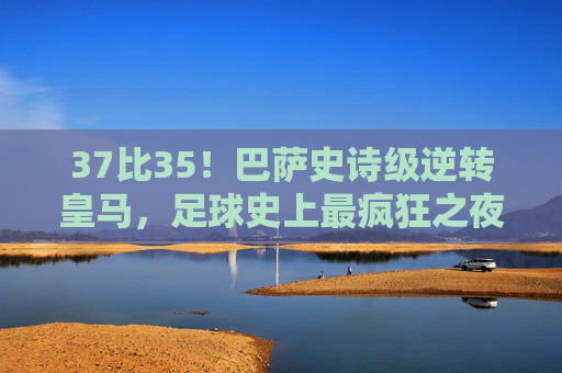 37比35!巴萨史诗级逆转皇马,足球史上最疯狂之夜诞生!37比35!巴萨史诗级逆转皇马,足球史上最疯狂之夜诞生!