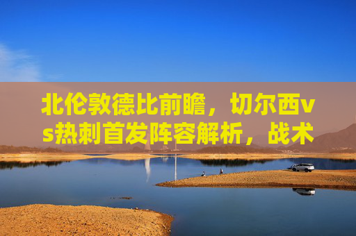 北伦敦德比前瞻，切尔西vs热刺首发阵容解析，战术博弈决定胜负走向，北伦敦德比前瞻，切尔西vs热刺首发解析与战术博弈定胜负
