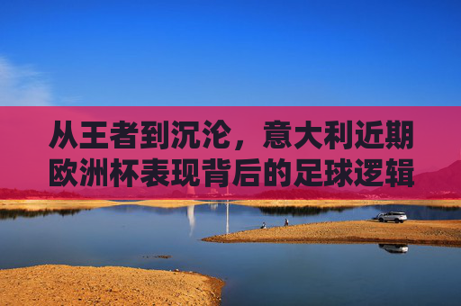 从王者到沉沦，意大利近期欧洲杯表现背后的足球逻辑，意大利欧洲杯王者沉沦背后的足球逻辑
