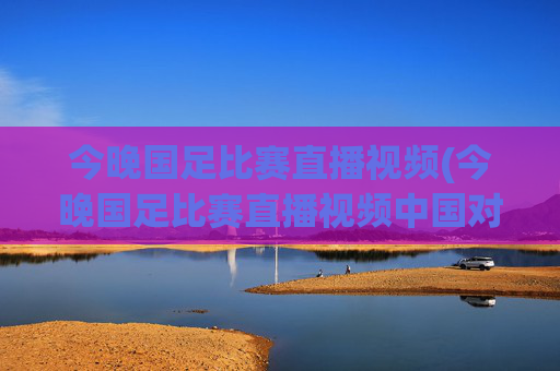 今晚国足比赛直播视频(今晚国足比赛直播视频中国对泰国)今晚国足直播视频，中国对泰国
