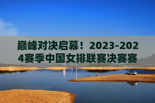 巅峰对决启幕！2023-2024赛季中国女排联赛决赛赛程出炉，冠军悬念待解，2023-2024赛季中国女排联赛决赛赛程出炉，巅峰对决启幕，冠军悬念待解