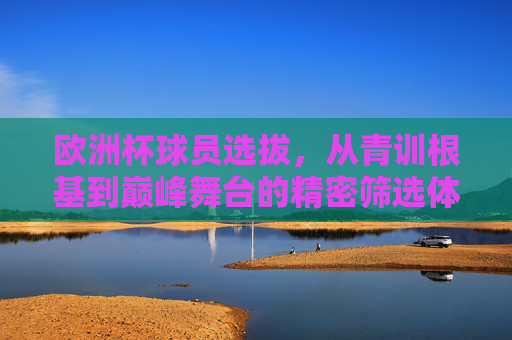 欧洲杯球员选拔,从青训根基到巅峰舞台的精密筛选体系,欧洲杯球员选拔,青训根基到巅峰舞台的精密筛选体系